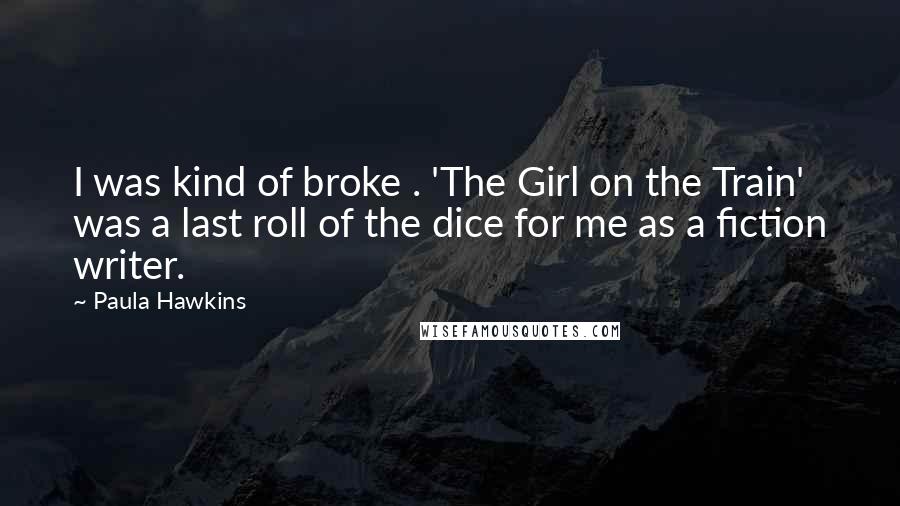 Paula Hawkins quotes: I was kind of broke . 'The Girl on the Train' was a last roll of the dice for me as a fiction writer.