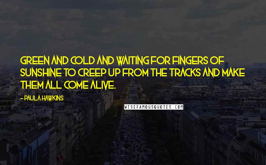 Paula Hawkins quotes: green and cold and waiting for fingers of sunshine to creep up from the tracks and make them all come alive.