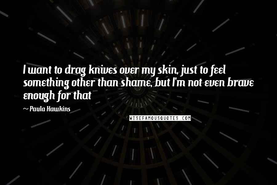 Paula Hawkins quotes: I want to drag knives over my skin, just to feel something other than shame, but I'm not even brave enough for that