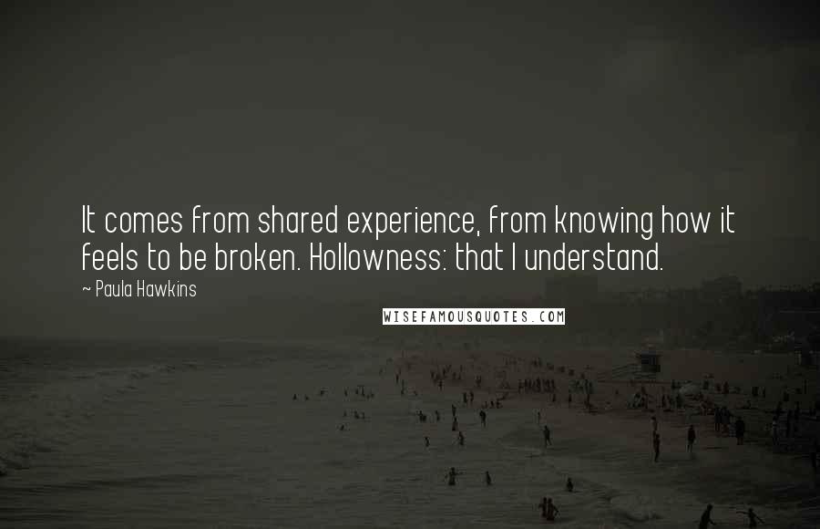 Paula Hawkins quotes: It comes from shared experience, from knowing how it feels to be broken. Hollowness: that I understand.