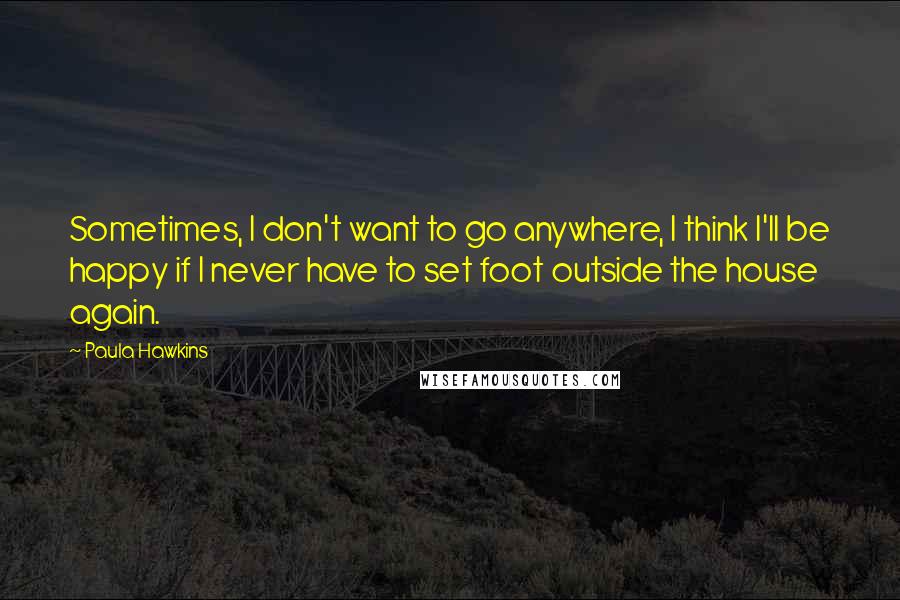 Paula Hawkins quotes: Sometimes, I don't want to go anywhere, I think I'll be happy if I never have to set foot outside the house again.