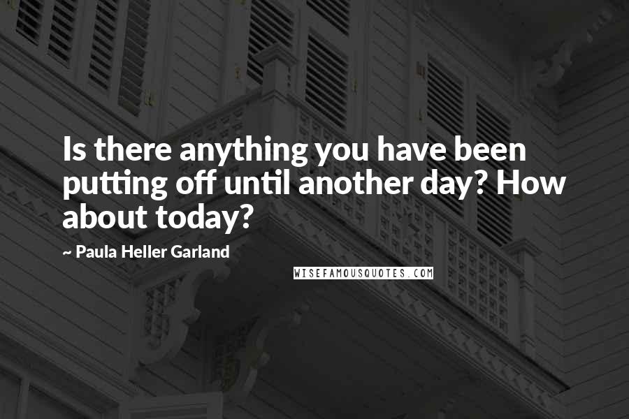 Paula Heller Garland quotes: Is there anything you have been putting off until another day? How about today?