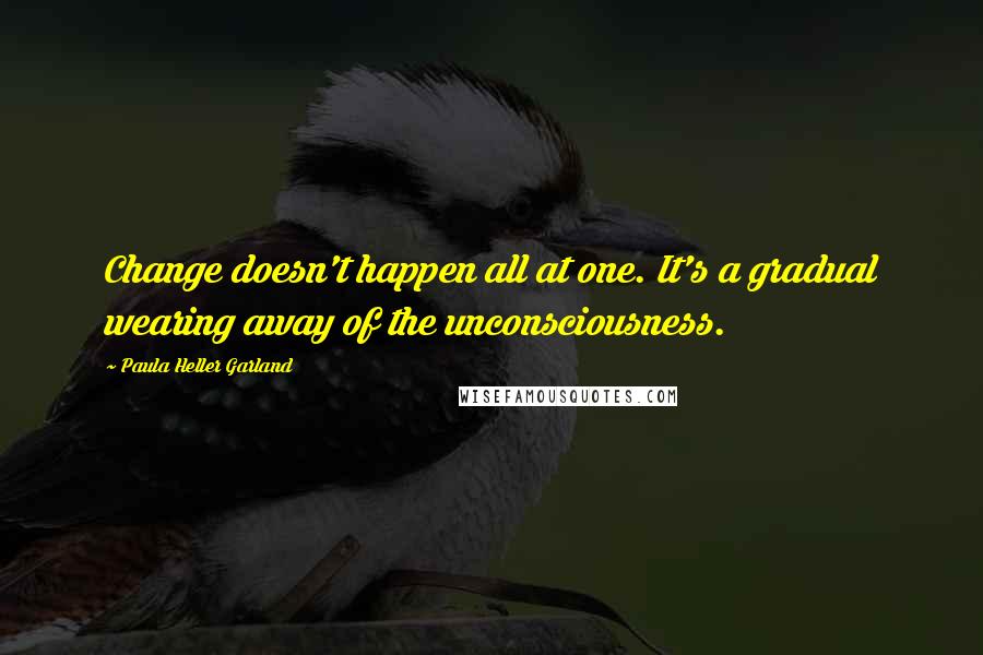 Paula Heller Garland quotes: Change doesn't happen all at one. It's a gradual wearing away of the unconsciousness.