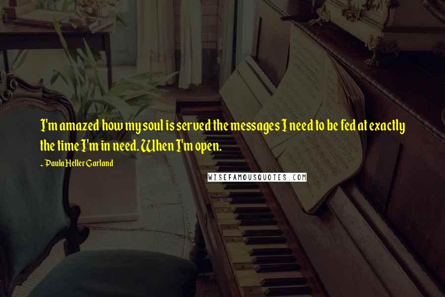 Paula Heller Garland quotes: I'm amazed how my soul is served the messages I need to be fed at exactly the time I'm in need. When I'm open.