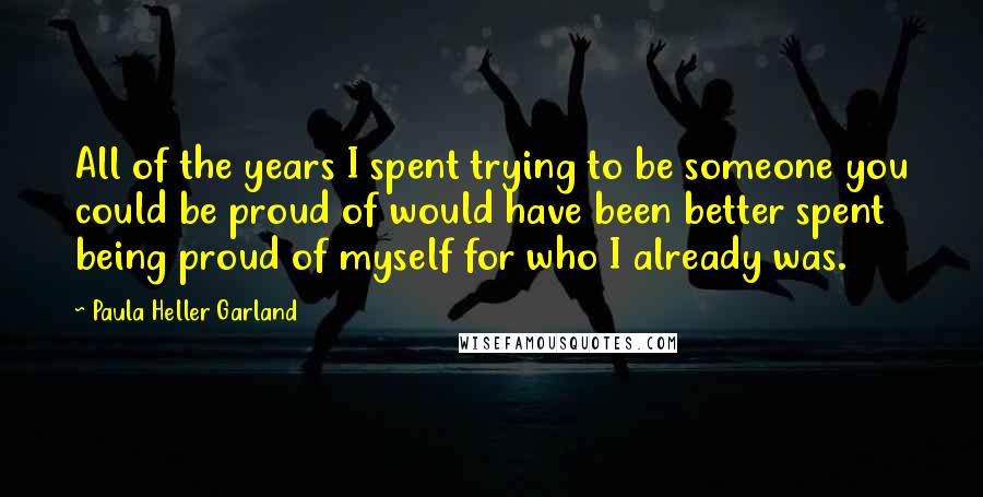 Paula Heller Garland quotes: All of the years I spent trying to be someone you could be proud of would have been better spent being proud of myself for who I already was.