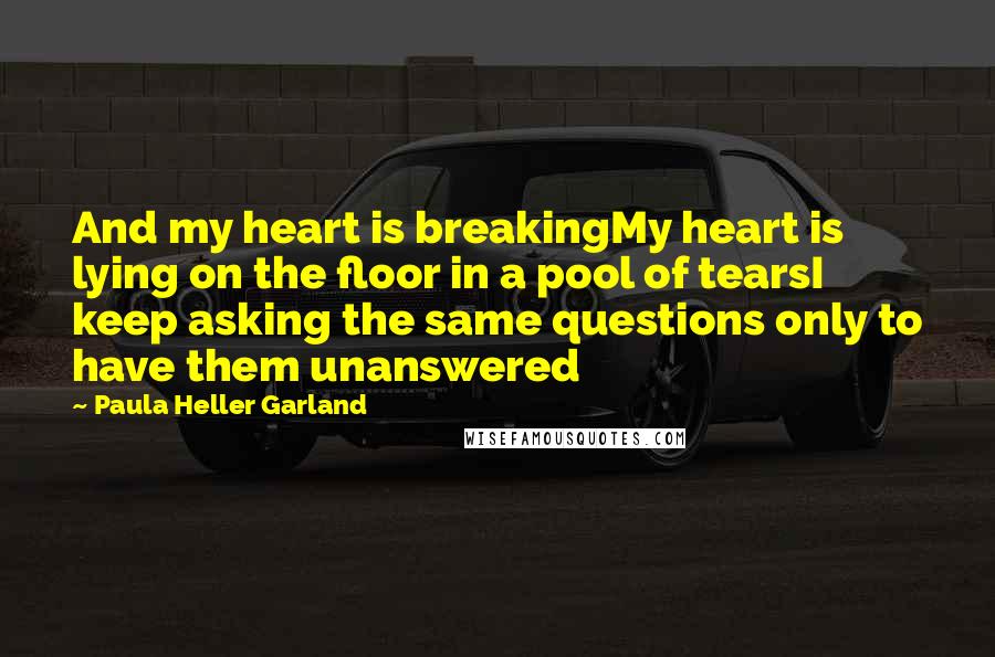 Paula Heller Garland quotes: And my heart is breakingMy heart is lying on the floor in a pool of tearsI keep asking the same questions only to have them unanswered