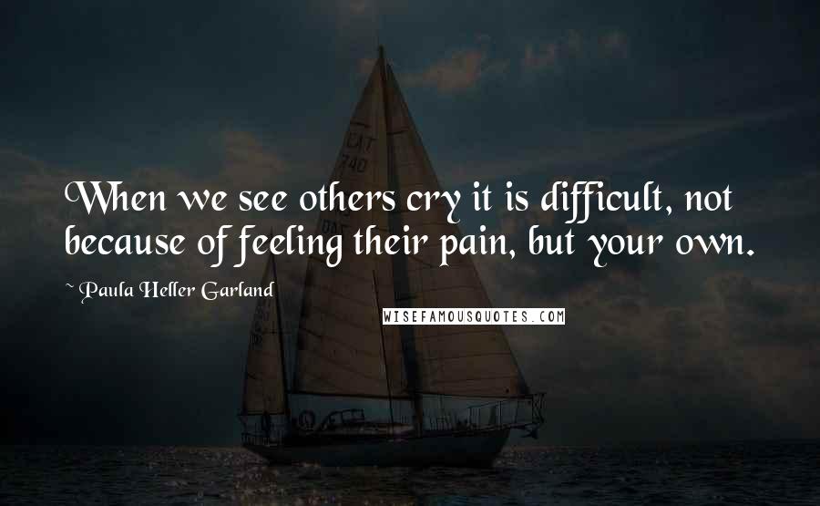 Paula Heller Garland quotes: When we see others cry it is difficult, not because of feeling their pain, but your own.