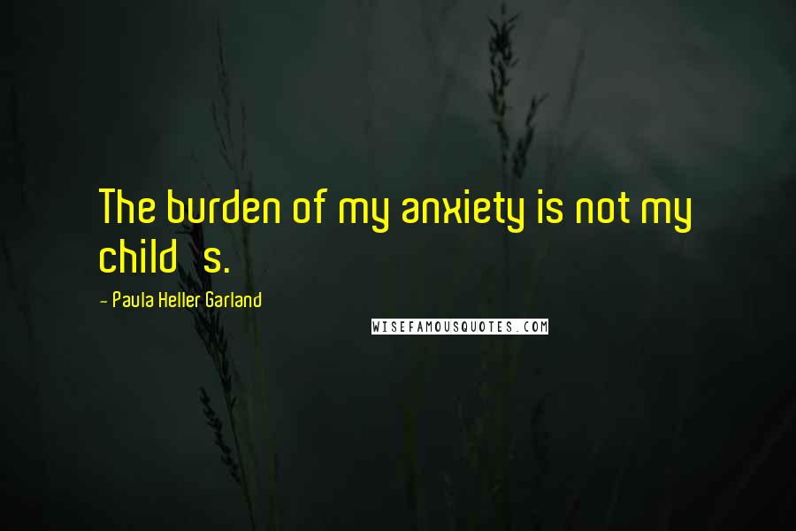 Paula Heller Garland quotes: The burden of my anxiety is not my child's.