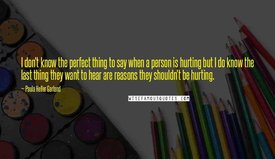 Paula Heller Garland quotes: I don't know the perfect thing to say when a person is hurting but I do know the last thing they want to hear are reasons they shouldn't be hurting.