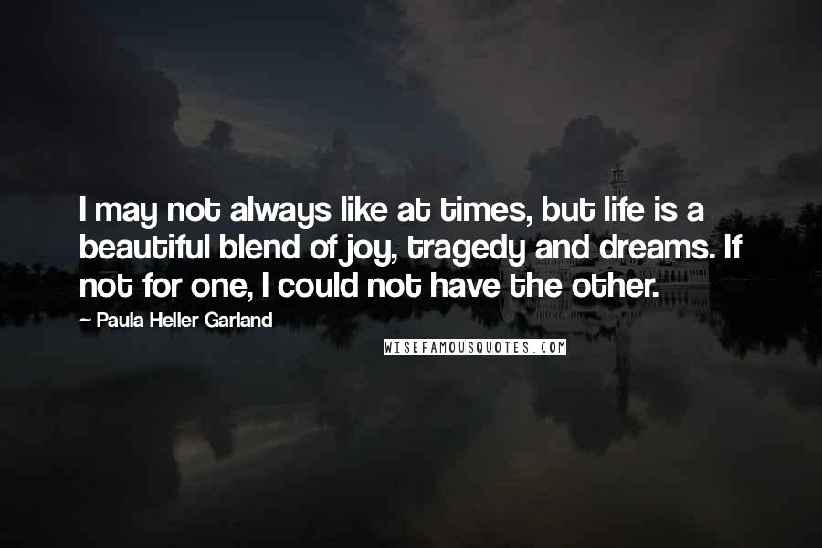 Paula Heller Garland quotes: I may not always like at times, but life is a beautiful blend of joy, tragedy and dreams. If not for one, I could not have the other.