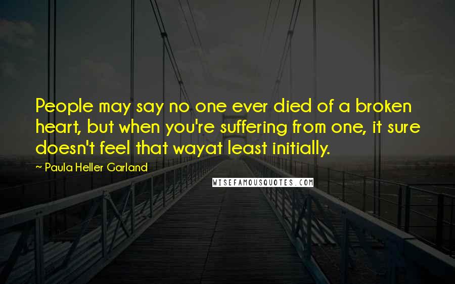 Paula Heller Garland quotes: People may say no one ever died of a broken heart, but when you're suffering from one, it sure doesn't feel that wayat least initially.