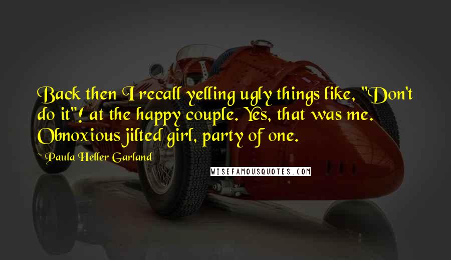 Paula Heller Garland quotes: Back then I recall yelling ugly things like, "Don't do it"! at the happy couple. Yes, that was me. Obnoxious jilted girl, party of one.