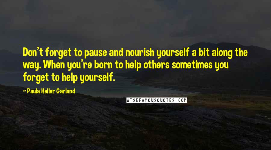 Paula Heller Garland quotes: Don't forget to pause and nourish yourself a bit along the way. When you're born to help others sometimes you forget to help yourself.