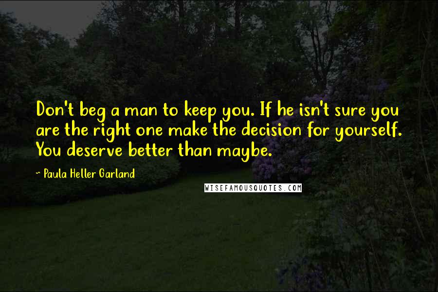 Paula Heller Garland quotes: Don't beg a man to keep you. If he isn't sure you are the right one make the decision for yourself. You deserve better than maybe.