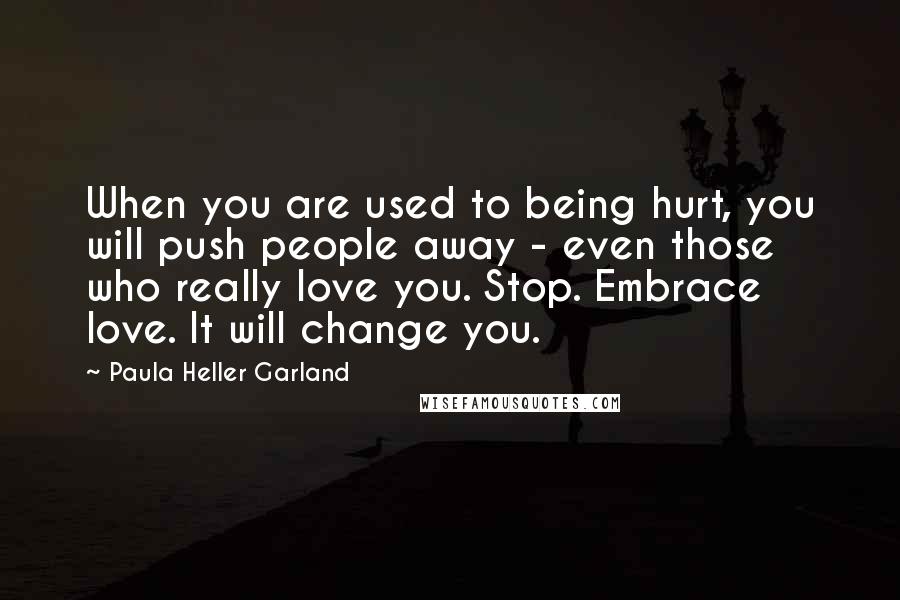 Paula Heller Garland quotes: When you are used to being hurt, you will push people away - even those who really love you. Stop. Embrace love. It will change you.