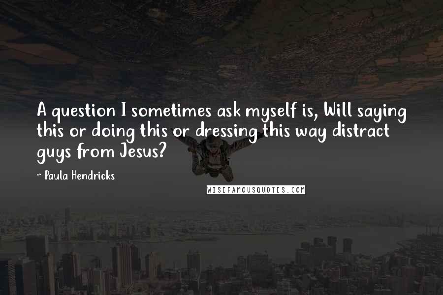 Paula Hendricks quotes: A question I sometimes ask myself is, Will saying this or doing this or dressing this way distract guys from Jesus?