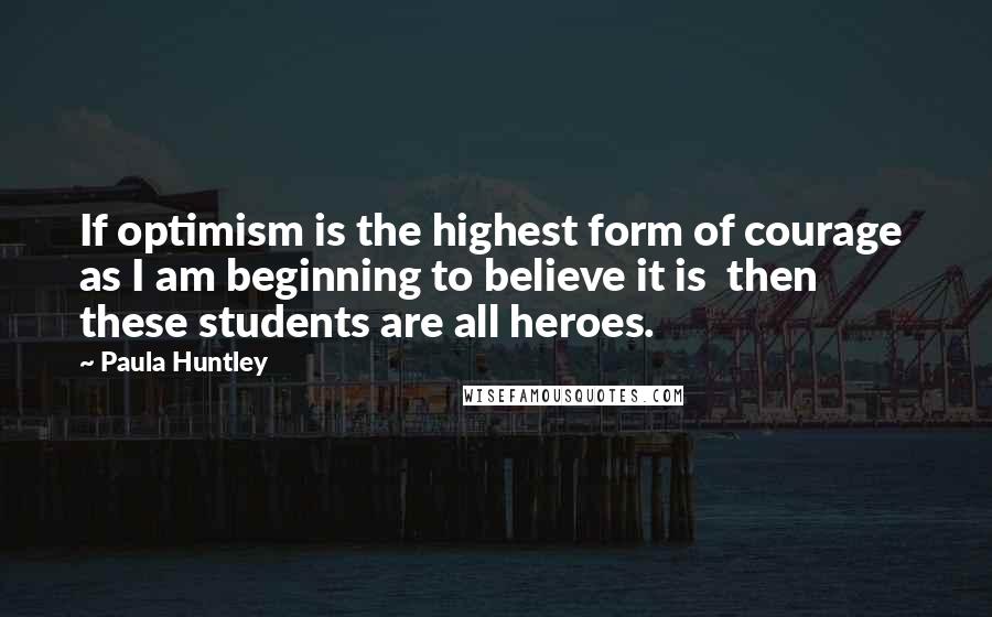 Paula Huntley quotes: If optimism is the highest form of courage as I am beginning to believe it is then these students are all heroes.