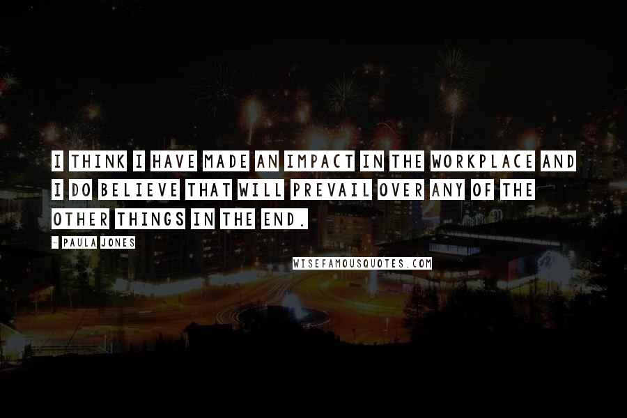 Paula Jones quotes: I think I have made an impact in the workplace and I do believe that will prevail over any of the other things in the end.