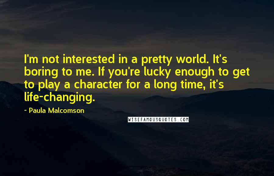 Paula Malcomson quotes: I'm not interested in a pretty world. It's boring to me. If you're lucky enough to get to play a character for a long time, it's life-changing.
