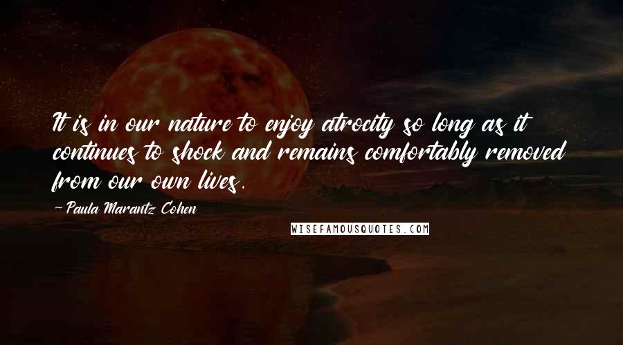 Paula Marantz Cohen quotes: It is in our nature to enjoy atrocity so long as it continues to shock and remains comfortably removed from our own lives.