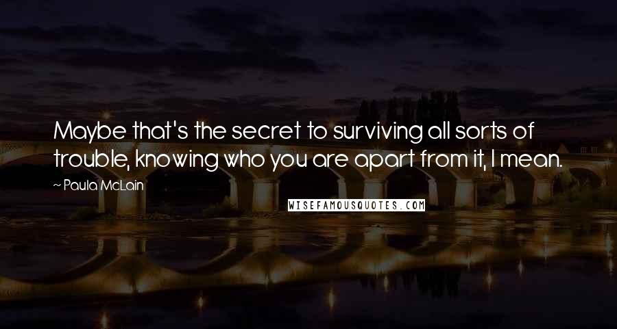 Paula McLain quotes: Maybe that's the secret to surviving all sorts of trouble, knowing who you are apart from it, I mean.