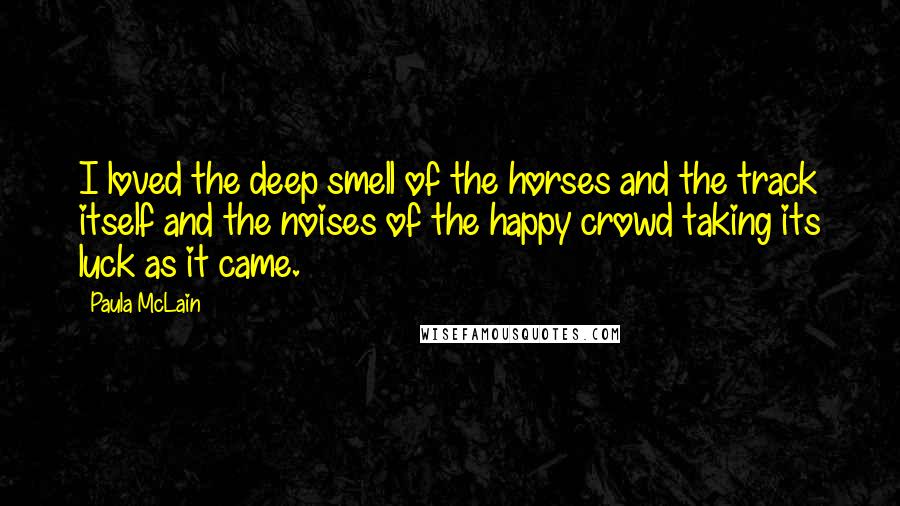 Paula McLain quotes: I loved the deep smell of the horses and the track itself and the noises of the happy crowd taking its luck as it came.