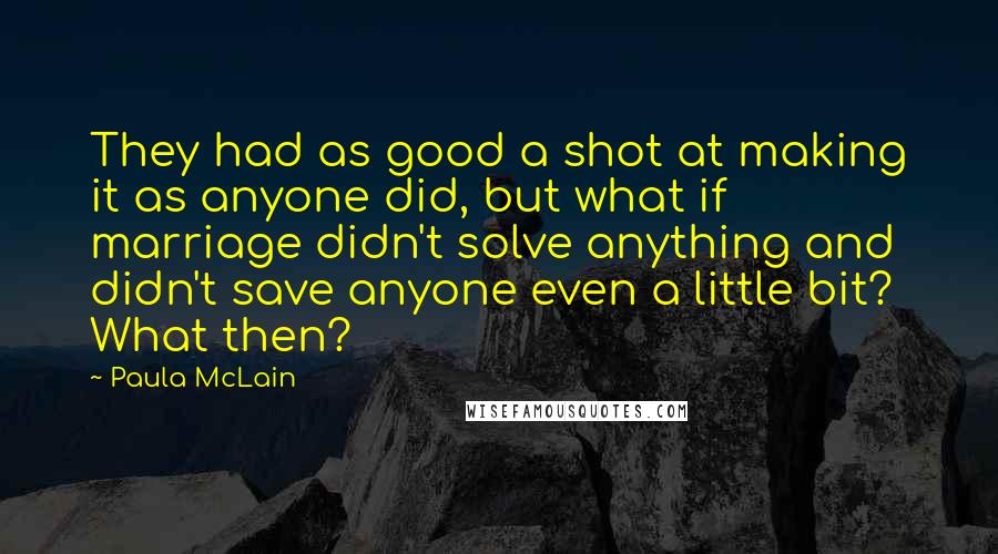 Paula McLain quotes: They had as good a shot at making it as anyone did, but what if marriage didn't solve anything and didn't save anyone even a little bit? What then?