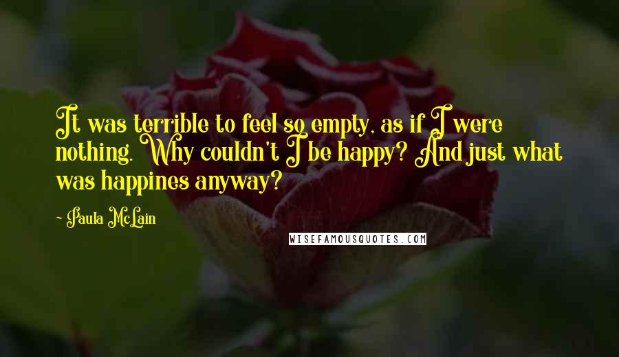 Paula McLain quotes: It was terrible to feel so empty, as if I were nothing. Why couldn't I be happy? And just what was happines anyway?