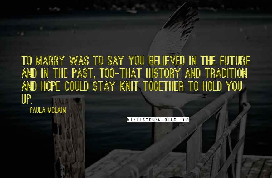 Paula McLain quotes: To marry was to say you believed in the future and in the past, too-that history and tradition and hope could stay knit together to hold you up.