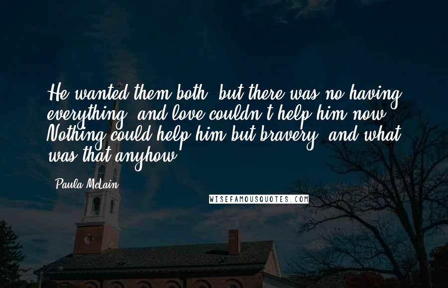 Paula McLain quotes: He wanted them both, but there was no having everything, and love couldn't help him now. Nothing could help him but bravery, and what was that anyhow?