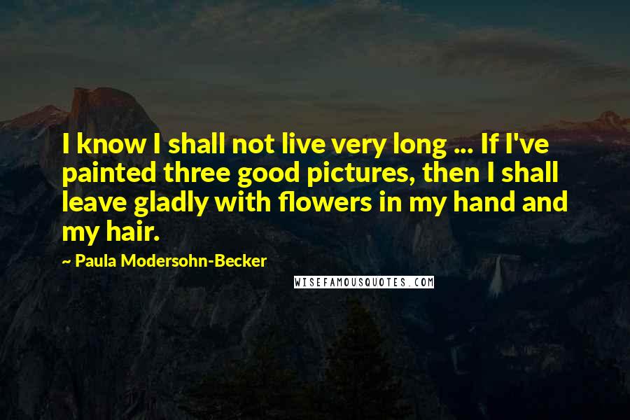Paula Modersohn-Becker quotes: I know I shall not live very long ... If I've painted three good pictures, then I shall leave gladly with flowers in my hand and my hair.