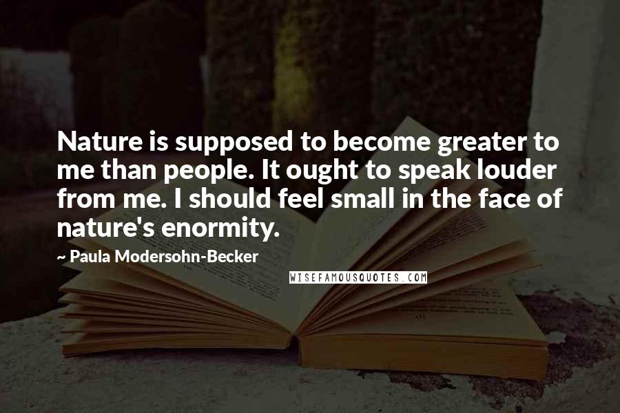 Paula Modersohn-Becker quotes: Nature is supposed to become greater to me than people. It ought to speak louder from me. I should feel small in the face of nature's enormity.