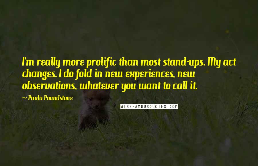 Paula Poundstone quotes: I'm really more prolific than most stand-ups. My act changes. I do fold in new experiences, new observations, whatever you want to call it.