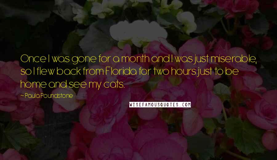 Paula Poundstone quotes: Once I was gone for a month and I was just miserable, so I flew back from Florida for two hours just to be home and see my cats.