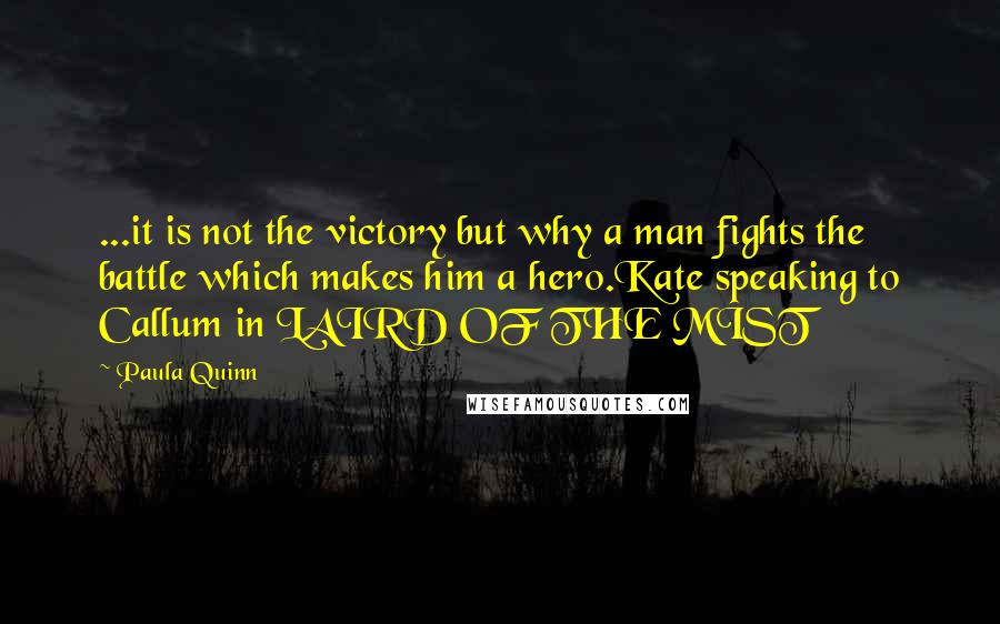 Paula Quinn quotes: ...it is not the victory but why a man fights the battle which makes him a hero.Kate speaking to Callum in LAIRD OF THE MIST