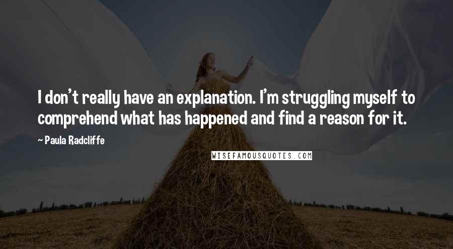 Paula Radcliffe quotes: I don't really have an explanation. I'm struggling myself to comprehend what has happened and find a reason for it. Paula Radcliffe quotes: I don't really have an explanation. I'm struggling myself to comprehend what has happened and find a reason for it.