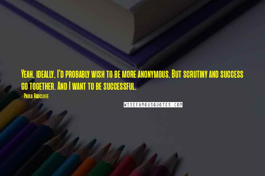 Paula Radcliffe quotes: Yeah, ideally, I'd probably wish to be more anonymous. But scrutiny and success go together. And I want to be successful. Paula Radcliffe quotes: Yeah, ideally, I'd probably wish to be more anonymous. But scrutiny and success go together. And I want to be successful.