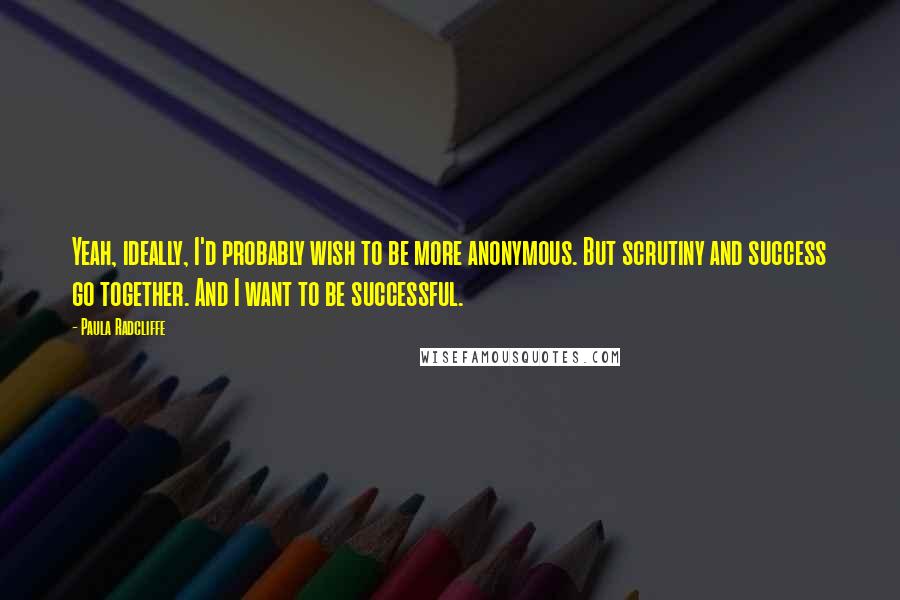 Paula Radcliffe quotes: Yeah, ideally, I'd probably wish to be more anonymous. But scrutiny and success go together. And I want to be successful.