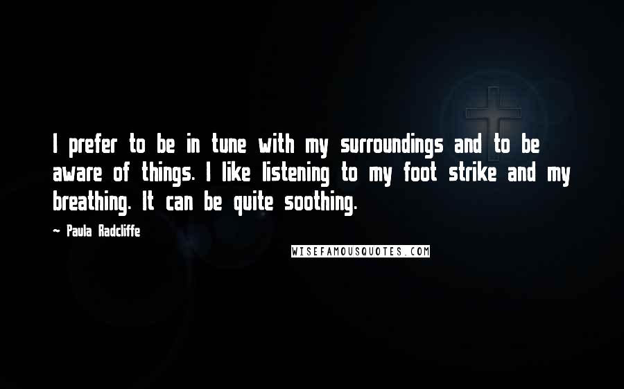 Paula Radcliffe quotes: I prefer to be in tune with my surroundings and to be aware of things. I like listening to my foot strike and my breathing. It can be quite soothing. Paula Radcliffe quotes: I prefer to be in tune with my surroundings and to be aware of things. I like listening to my foot strike and my breathing. It can be quite soothing.