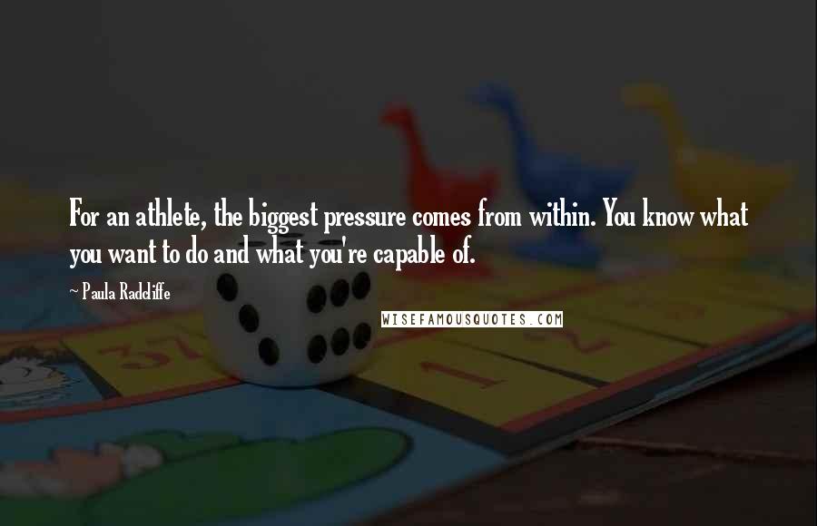 Paula Radcliffe quotes: For an athlete, the biggest pressure comes from within. You know what you want to do and what you're capable of. Paula Radcliffe quotes: For an athlete, the biggest pressure comes from within. You know what you want to do and what you're capable of.