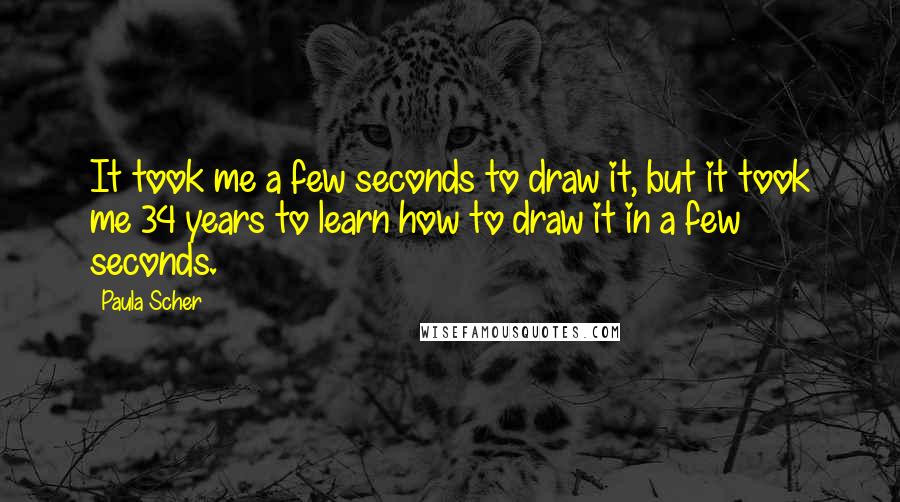 Paula Scher quotes: It took me a few seconds to draw it, but it took me 34 years to learn how to draw it in a few seconds. Paula Scher quotes: It took me a few seconds to draw it, but it took me 34 years to learn how to draw it in a few seconds.