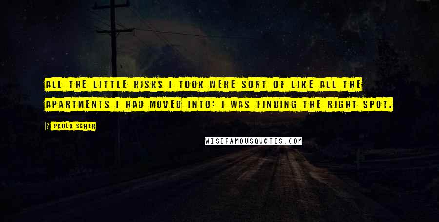 Paula Scher quotes: All the little risks I took were sort of like all the apartments I had moved into: I was finding the right spot. Paula Scher quotes: All the little risks I took were sort of like all the apartments I had moved into: I was finding the right spot.