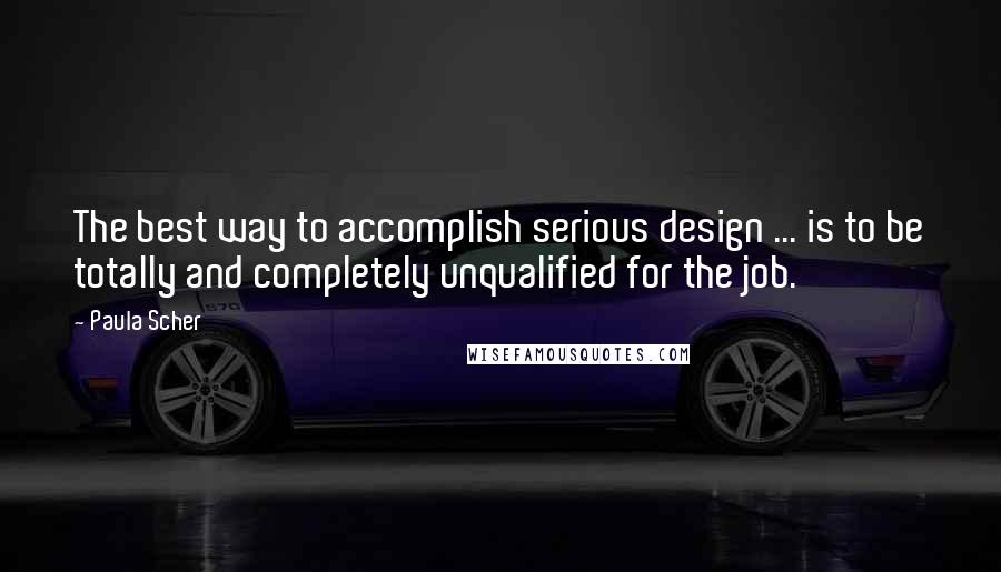 Paula Scher quotes: The best way to accomplish serious design ... is to be totally and completely unqualified for the job.