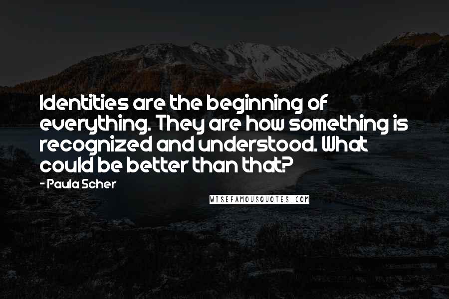 Paula Scher quotes: Identities are the beginning of everything. They are how something is recognized and understood. What could be better than that? Paula Scher quotes: Identities are the beginning of everything. They are how something is recognized and understood. What could be better than that?