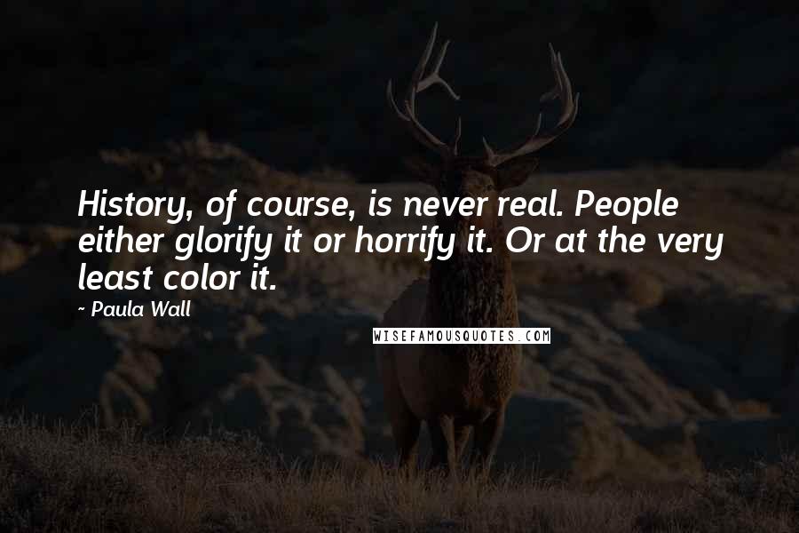 Paula Wall quotes: History, of course, is never real. People either glorify it or horrify it. Or at the very least color it.