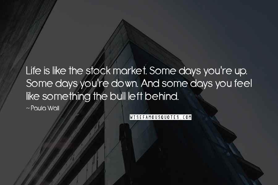 Paula Wall quotes: Life is like the stock market. Some days you're up. Some days you're down. And some days you feel like something the bull left behind.