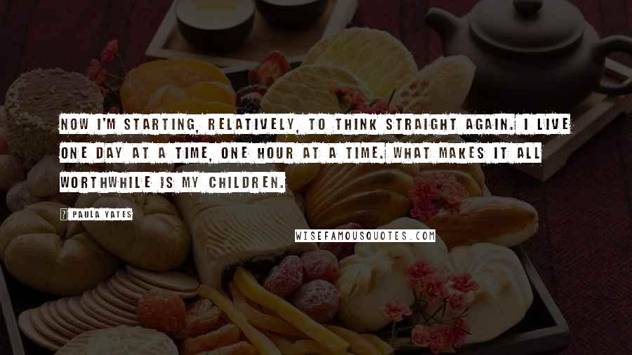 Paula Yates quotes: Now I'm starting, relatively, to think straight again. I live one day at a time, one hour at a time. What makes it all worthwhile is my children.