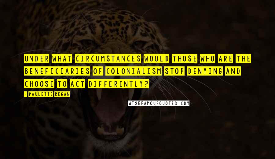Paulette Regan quotes: Under what circumstances would those who are the beneficiaries of colonialism stop denying and choose to act differently? Paulette Regan quotes: Under what circumstances would those who are the beneficiaries of colonialism stop denying and choose to act differently?
