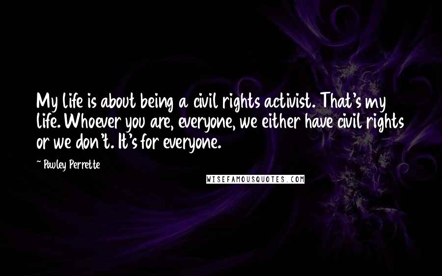 Pauley Perrette quotes: My life is about being a civil rights activist. That's my life. Whoever you are, everyone, we either have civil rights or we don't. It's for everyone.