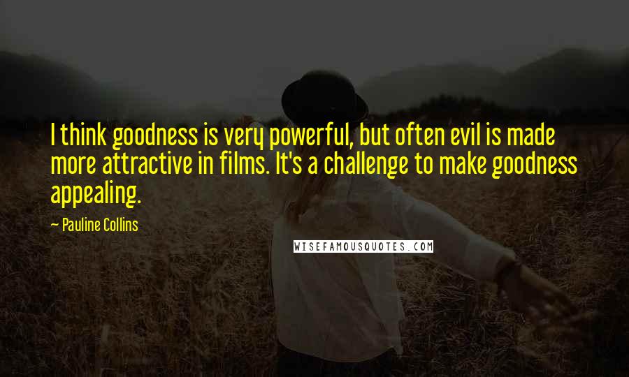 Pauline Collins quotes: I think goodness is very powerful, but often evil is made more attractive in films. It's a challenge to make goodness appealing.